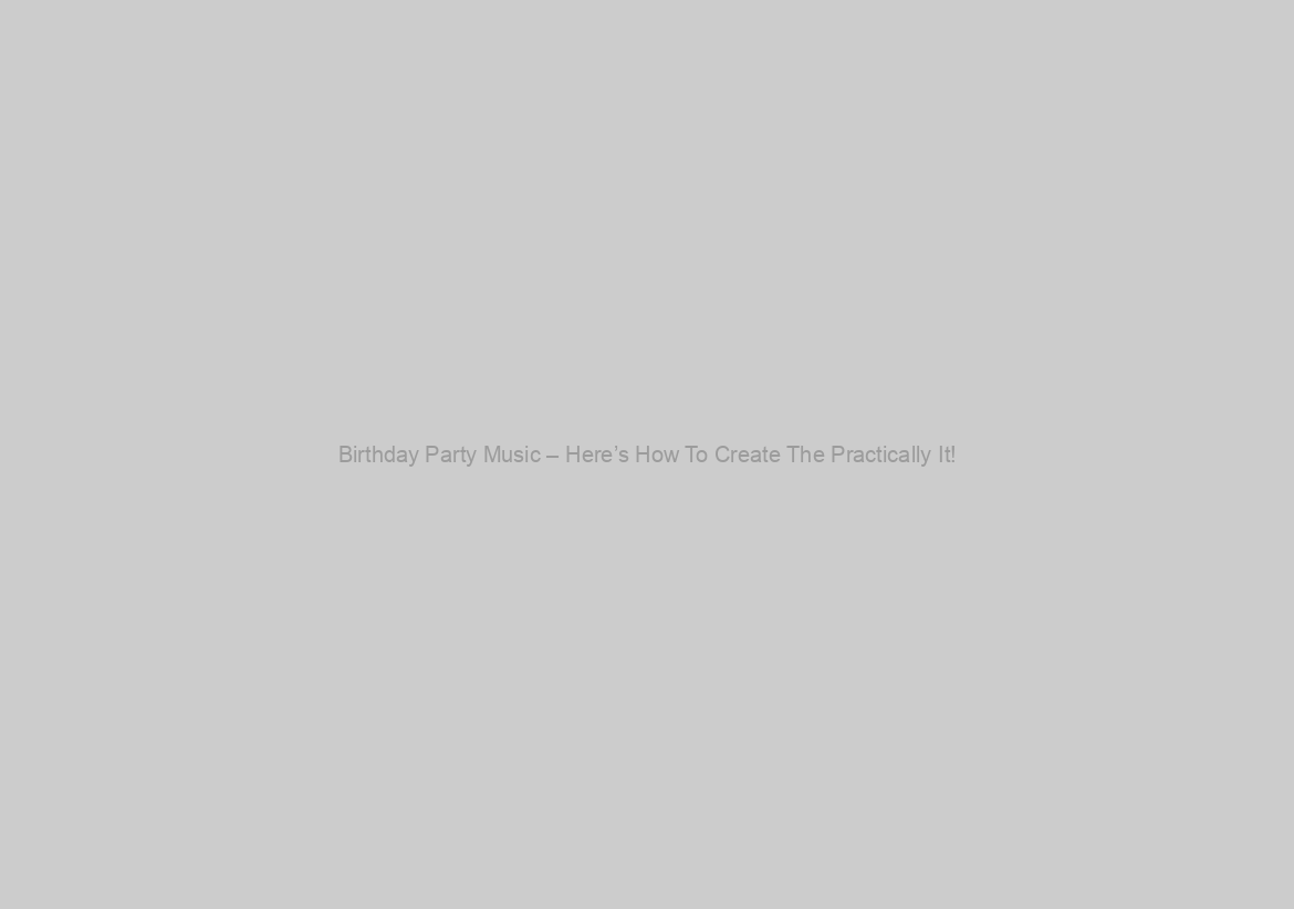 Birthday Party Music – Here’s How To Create The Practically It!